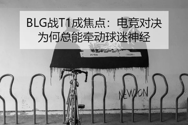 BLG战T1成焦点：电竞对决为何总能牵动球迷神经